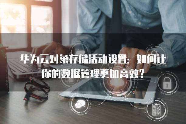 华为云对象存储活动设置:如何让你的数据管理更加高效?