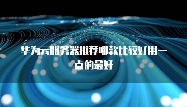 华为云服务器推荐哪款比较好用一点的最好