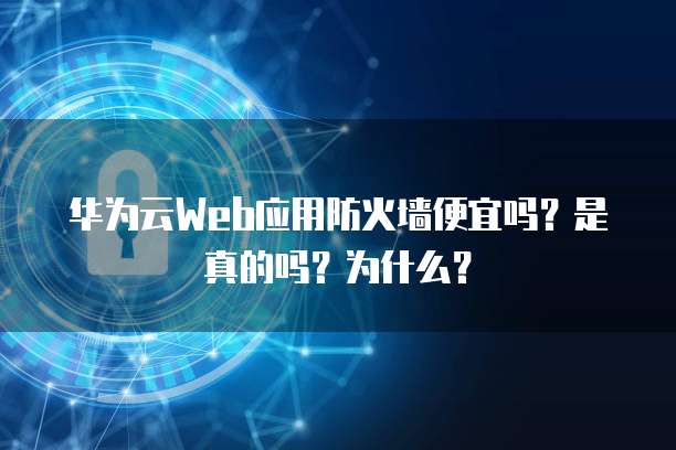 华为云Web应用防火墙便宜吗?是真的吗?为什么?