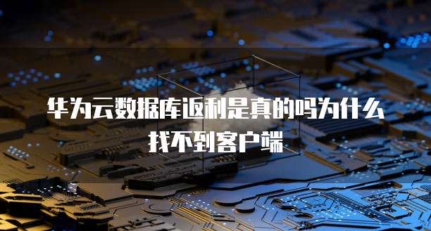 华为云数据库返利是真的吗为什么找不到客户端