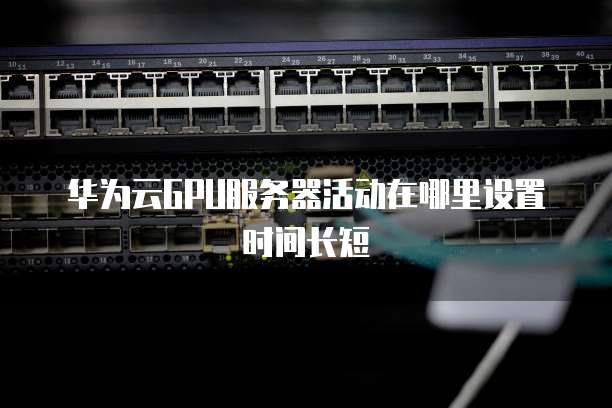 华为云GPU服务器活动在哪里设置时间长短