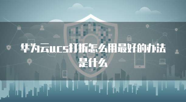 华为云ucs打折怎么用最好的办法是什么