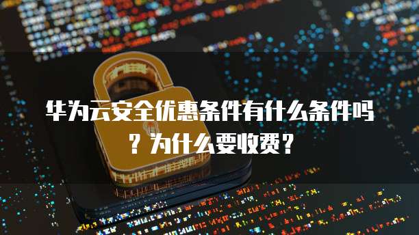华为云安全优惠条件有什么条件吗?为什么要收费?