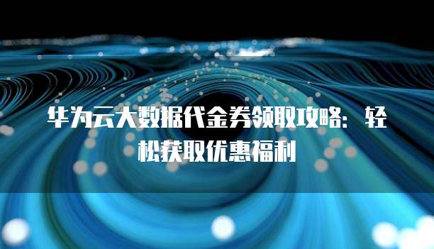 华为云大数据代金券领取攻略:轻松获取优惠福利