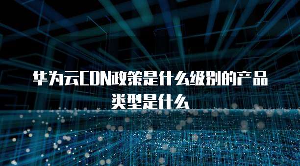 华为云CDN政策是什么级别的产品类型是什么