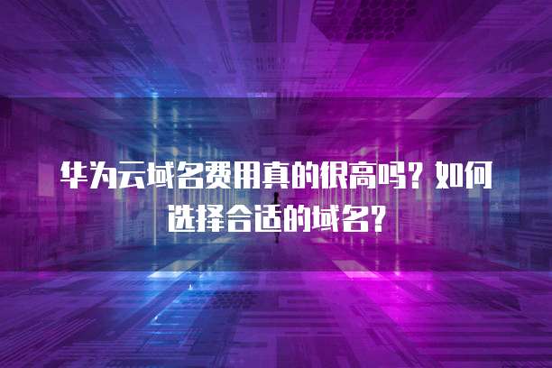 华为云域名费用真的很高吗?如何选择合适的域名?