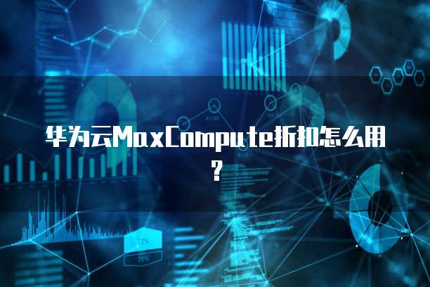 华为云MaxCompute折扣,华为云maxcompute折扣怎么用