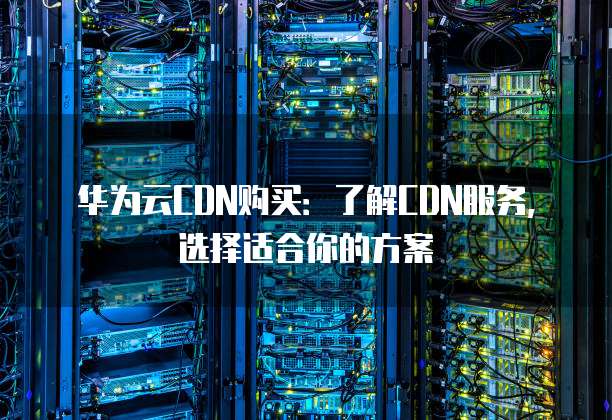 华为云CDN购买:了解CDN服务,选择适合你的方案