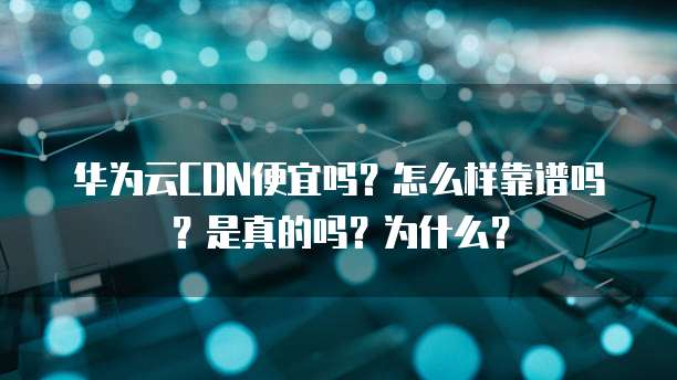 华为云CDN便宜吗?怎么样靠谱吗?是真的吗?为什么?