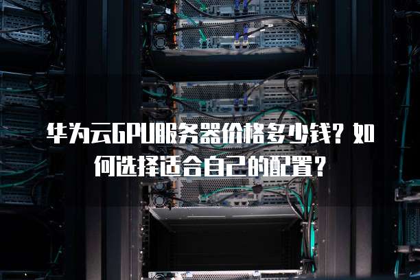 华为云GPU服务器价格多少钱?如何选择适合自己的配置?
