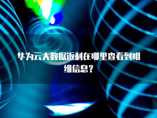 华为云大数据返利在哪里查看到明细信息?