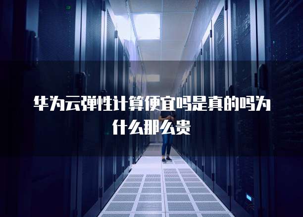 华为云弹性计算便宜吗是真的吗为什么那么贵
