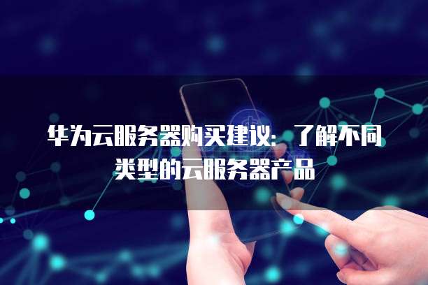 华为云服务器购买建议:了解不同类型的云服务器产品