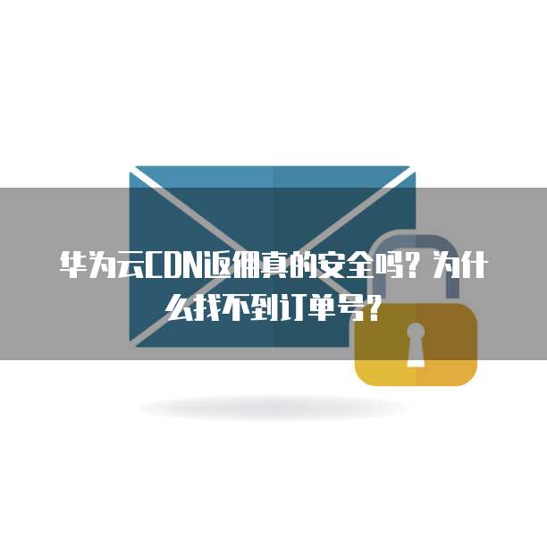 华为云CDN返佣真的安全吗?为什么找不到订单号?
