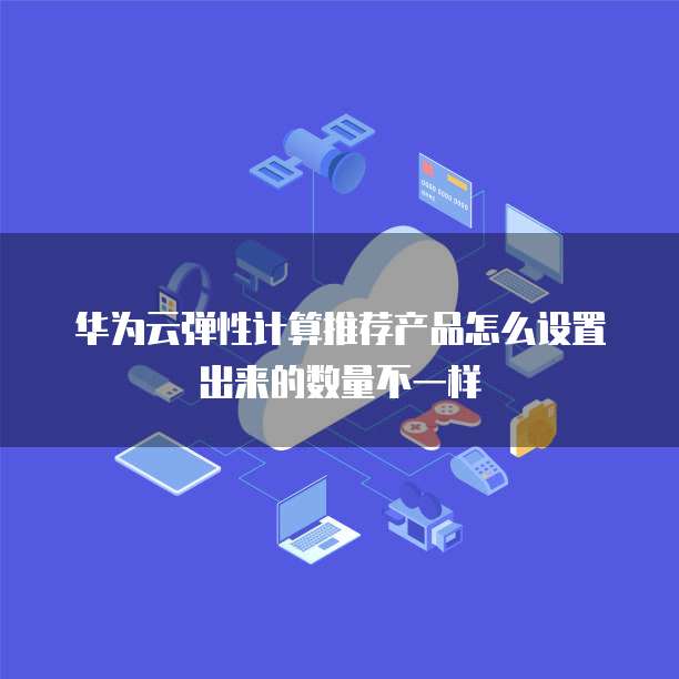 华为云弹性计算推荐产品怎么设置出来的数量不一样