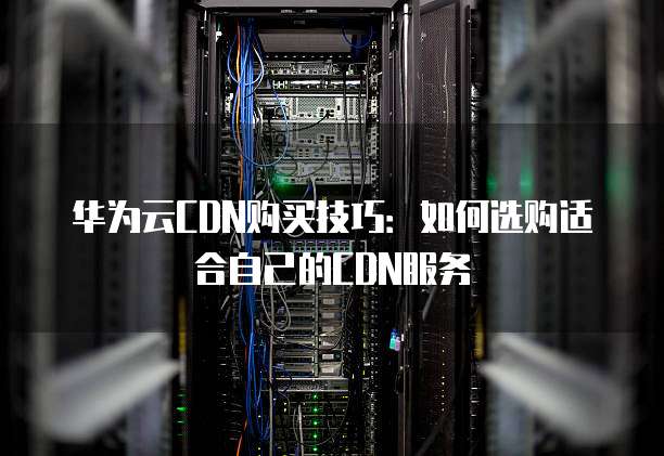 华为云CDN购买技巧:如何选购适合自己的CDN服务