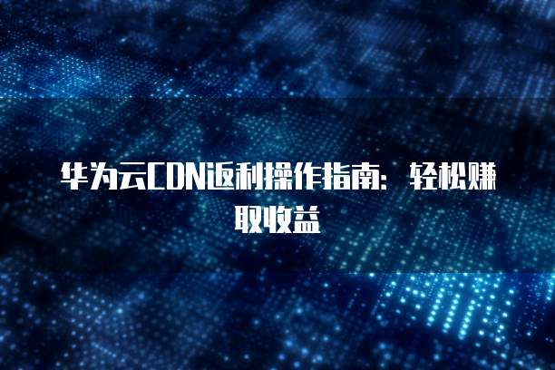 华为云CDN返利操作指南:轻松赚取收益