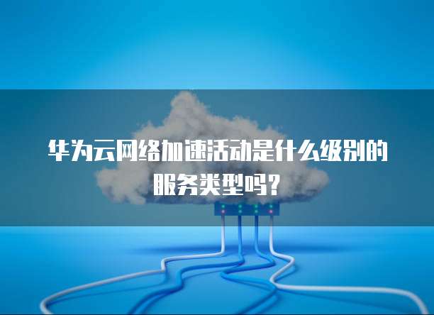 华为云网络加速活动是什么级别的服务类型吗?