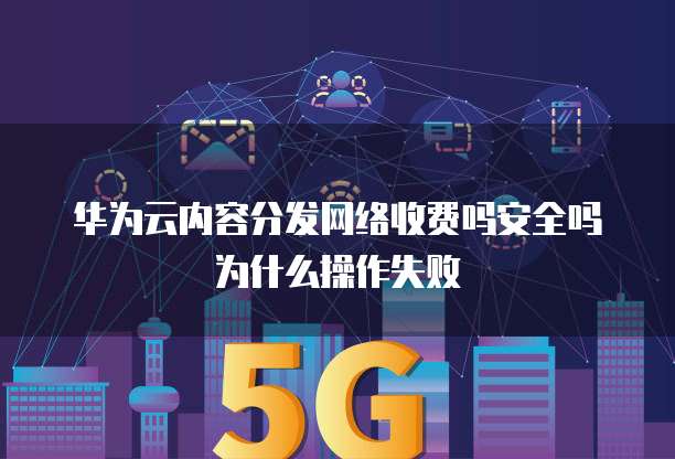 华为云内容分发网络收费吗安全吗为什么操作失败