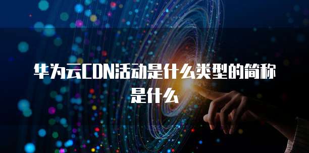 华为云CDN活动是什么类型的简称是什么
