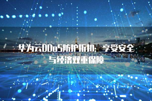 华为云DDoS防护折扣:享受安全与经济双重保障