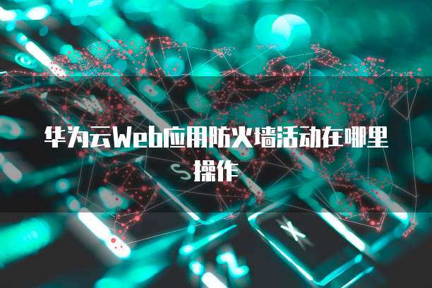 华为云Web应用防火墙活动在哪里操作