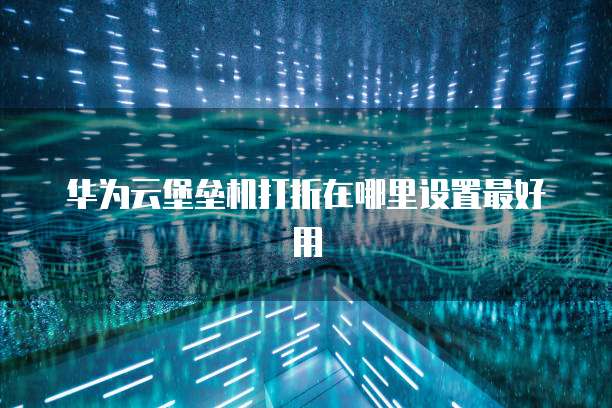 华为云堡垒机打折在哪里设置最好用