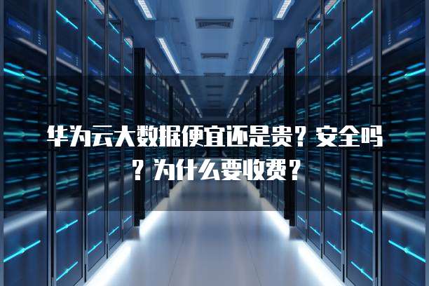 华为云大数据便宜还是贵?安全吗?为什么要收费?