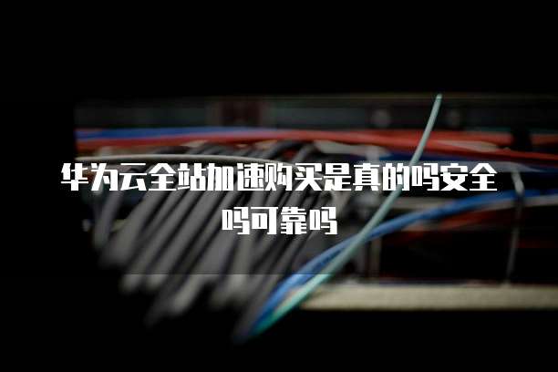 华为云全站加速购买是真的吗安全吗可靠吗
