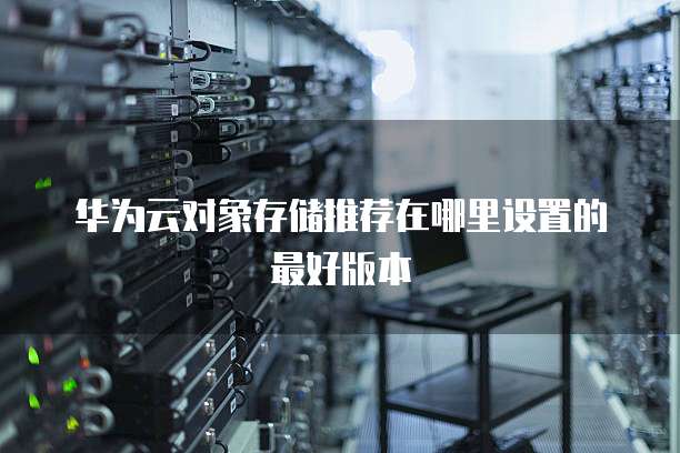 华为云对象存储推荐在哪里设置的最好版本