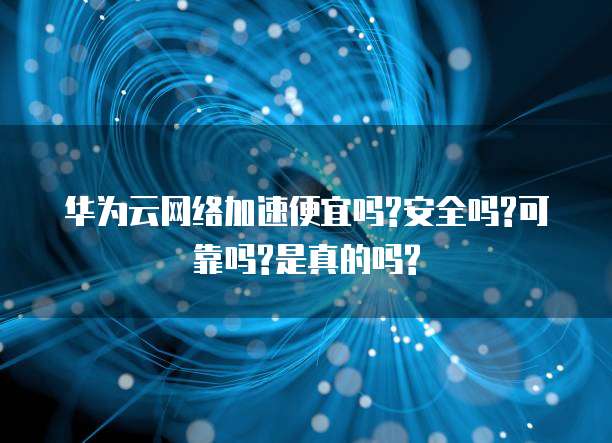 华为云网络加速便宜吗?安全吗?可靠吗?是真的吗?