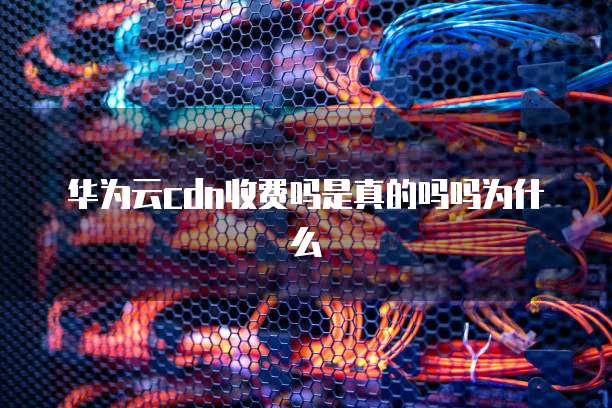 华为云cdn收费吗是真的吗吗为什么