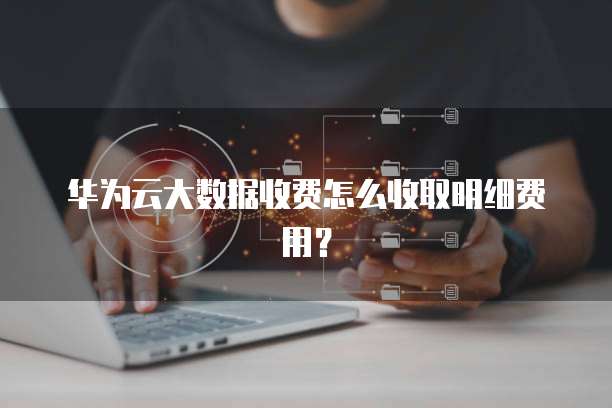 华为云大数据收费怎么收取明细费用?