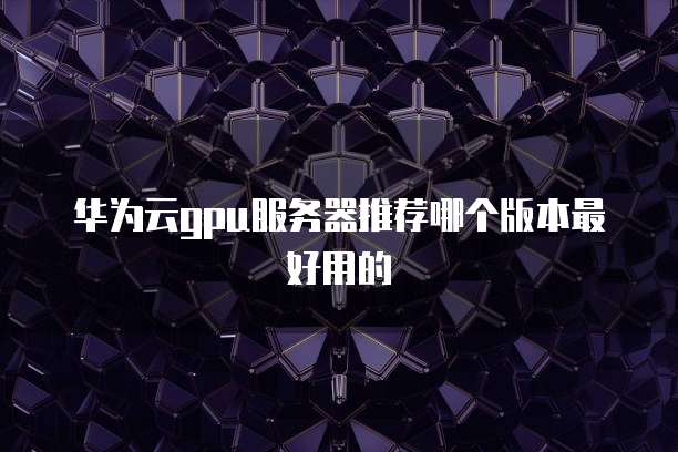 华为云gpu服务器推荐哪个版本最好用的