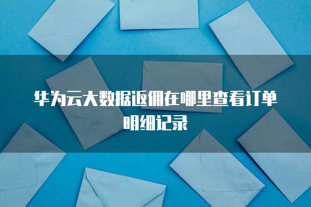 华为云大数据返佣在哪里查看订单明细记录