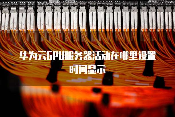 华为云GPU服务器活动在哪里设置时间显示