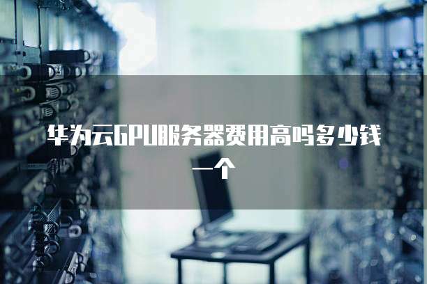 华为云GPU服务器费用高吗多少钱一个