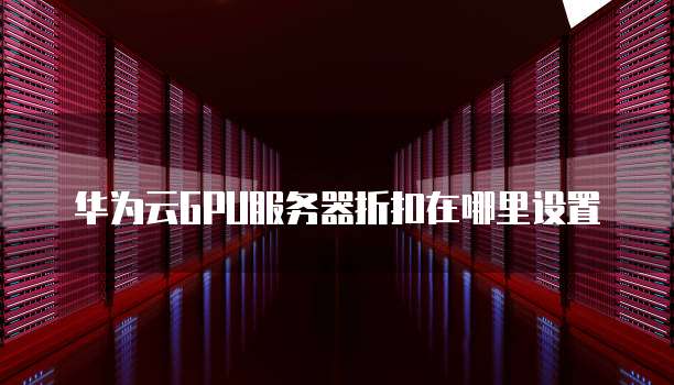 华为云GPU服务器折扣在哪里设置
