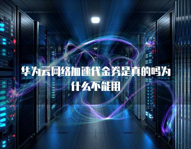 华为云网络加速代金券是真的吗为什么不能用