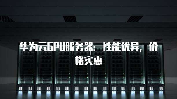 华为云GPU服务器:性能优异,价格实惠