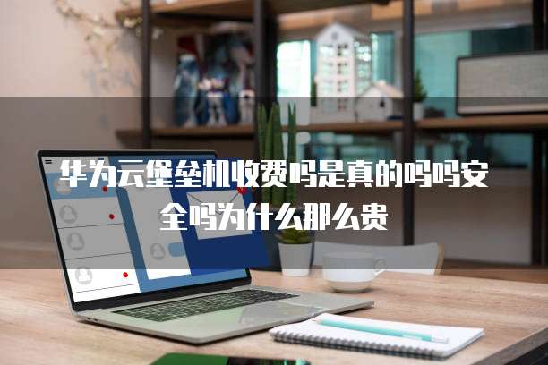 华为云堡垒机收费吗是真的吗吗安全吗为什么那么贵