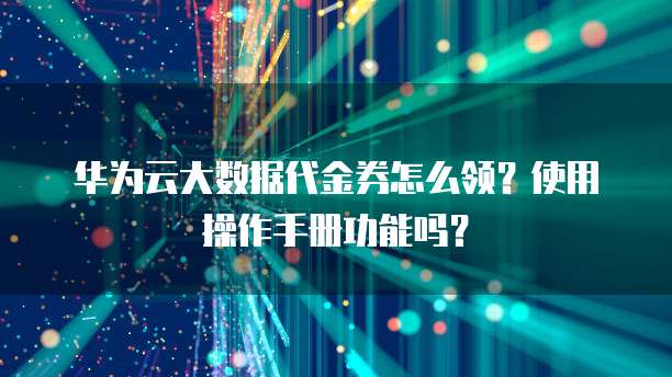 华为云大数据代金券怎么领?使用操作手册功能吗?