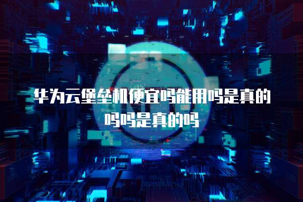 华为云堡垒机便宜吗能用吗是真的吗吗是真的吗