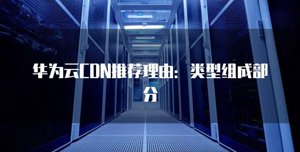 华为云CDN推荐理由:类型组成部分