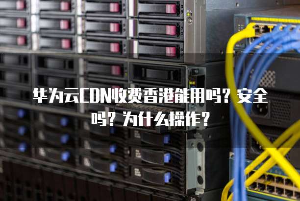 华为云CDN收费香港能用吗？安全吗？为什么操作？
