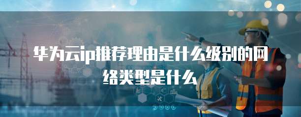 华为云ip推荐理由是什么级别的网络类型是什么