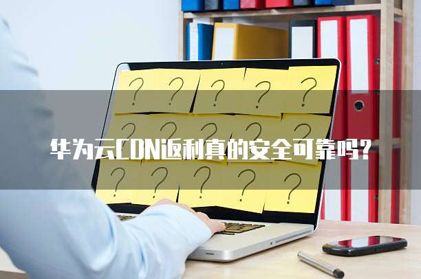 华为云CDN返利真的安全可靠吗?