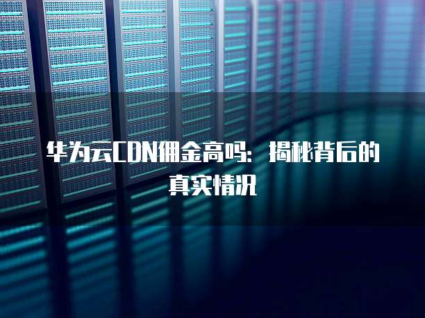 华为云CDN佣金高吗:揭秘背后的真实情况