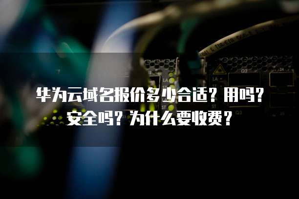 华为云域名报价多少合适？用吗？安全吗？为什么要收费？