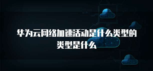 华为云网络加速活动是什么类型的类型是什么